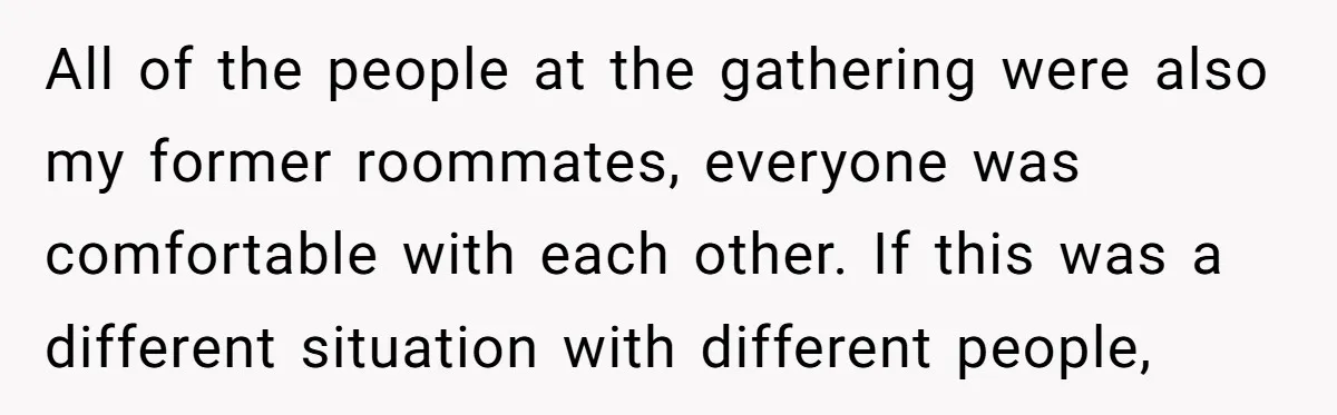 All of the people at the gathering were also my former roommates, everyone was comfortable with each other. If this was a different situation with different people,