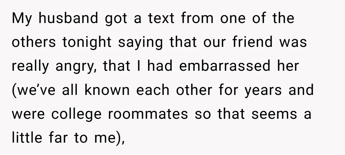 My husband got a text from one of the others tonight saying that our friend was really angry, that I had embarrassed her (we’ve all known each other for years...