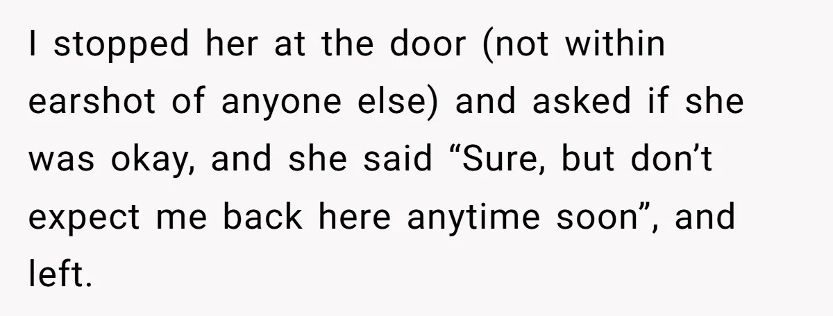 I stopped her at the door (not within earshot of anyone else) and asked if she was okay, and she said “Sure, but don’t expect me back here anytime soon”,...