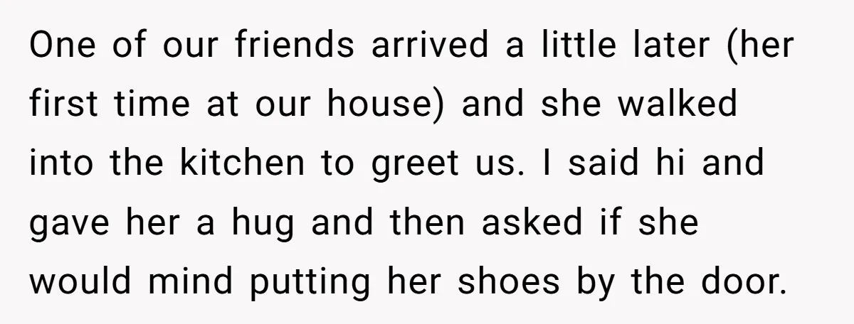 One of our friends arrived a little later (her first time at our house) and she walked into the kitchen to greet us. I said hi and gave her a...