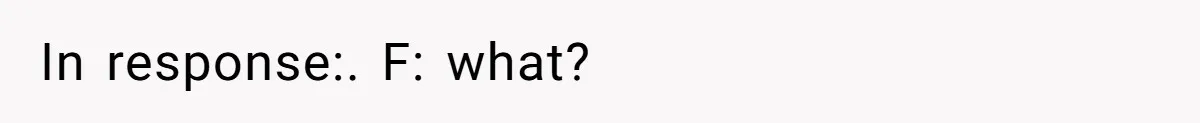 In response:. F: what?