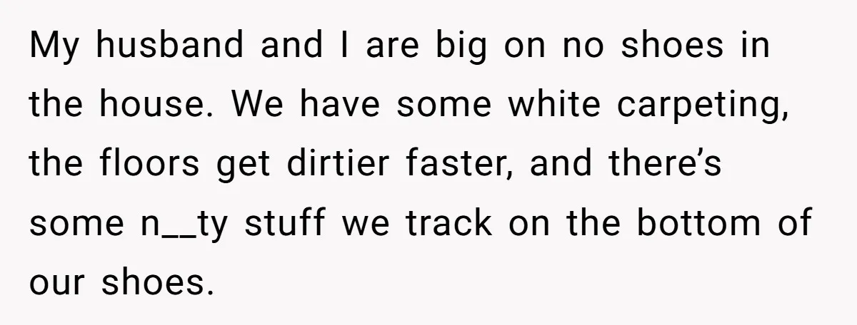 My husband and I are big on no shoes in the house. We have some white carpeting, the floors get dirtier faster, and there’s some n__ty stuff we track on...