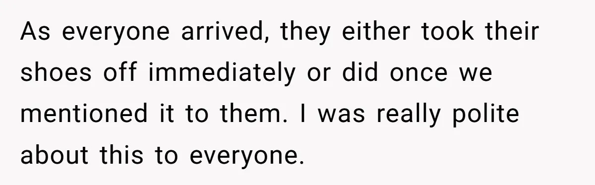 As everyone arrived, they either took their shoes off immediately or did once we mentioned it to them. I was really polite about this to everyone.