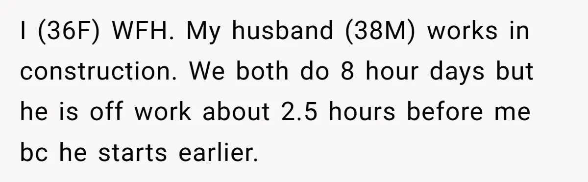 I (36F) WFH. My husband (38M) works in construction. We both do 8 hour days but he is off work about 2.5 hours before me bc he starts earlier.