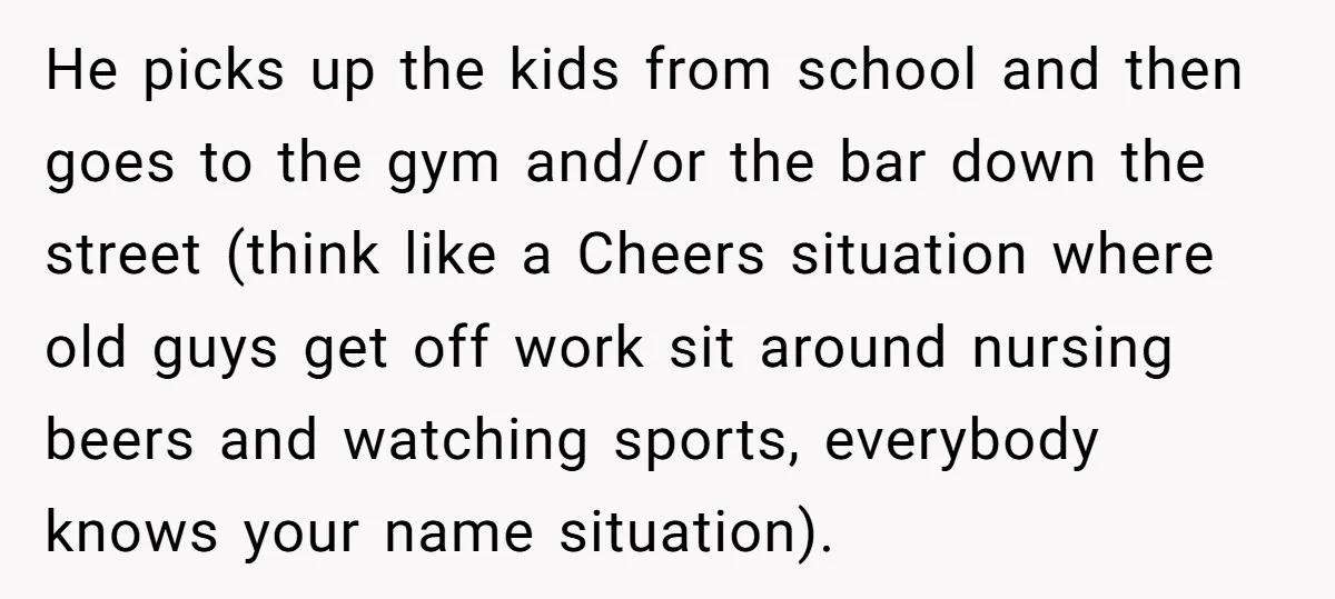 He picks up the kids from school and then goes to the gym and/or the bar down the street (think like a Cheers situation where old guys get off work...
