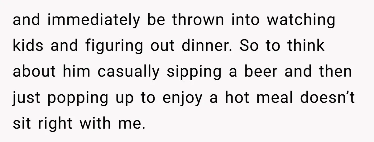 and immediately be thrown into watching kids and figuring out dinner. So to think about him casually sipping a beer and then just popping up to enjoy a hot meal...