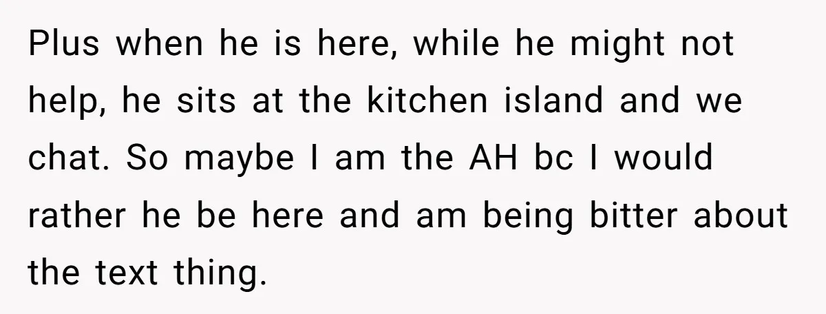 Plus when he is here, while he might not help, he sits at the kitchen island and we chat. So maybe I am the AH bc I would rather he...