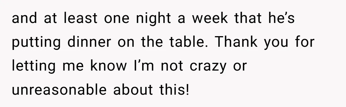 and at least one night a week that he’s putting dinner on the table. Thank you for letting me know I’m not crazy or unreasonable about this!