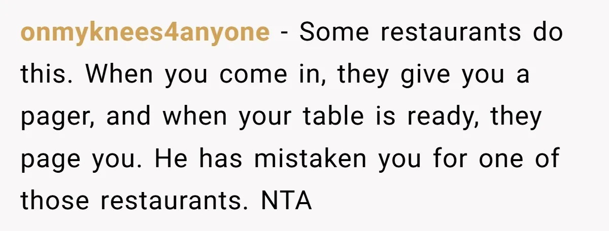 onmyknees4anyone − Some restaurants do this. When you come in, they give you a pager, and when your table is ready, they page you. He has mistaken you for one...