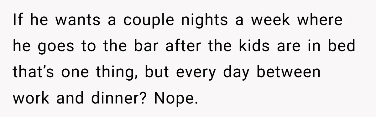 If he wants a couple nights a week where he goes to the bar after the kids are in bed that’s one thing, but every day between work and dinner?...