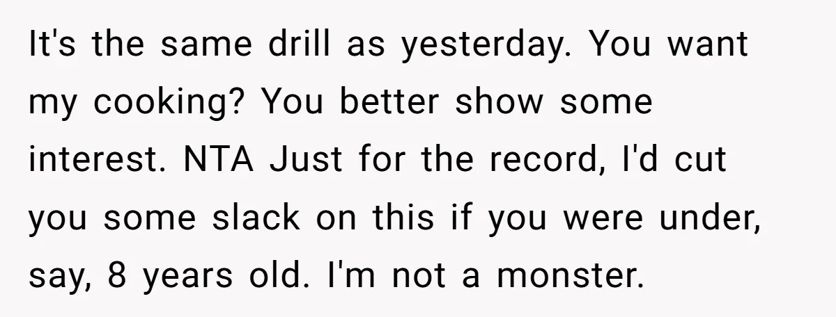 It's the same drill as yesterday. You want my cooking? You better show some interest. NTA Just for the record, I'd cut you some slack on this if you were...