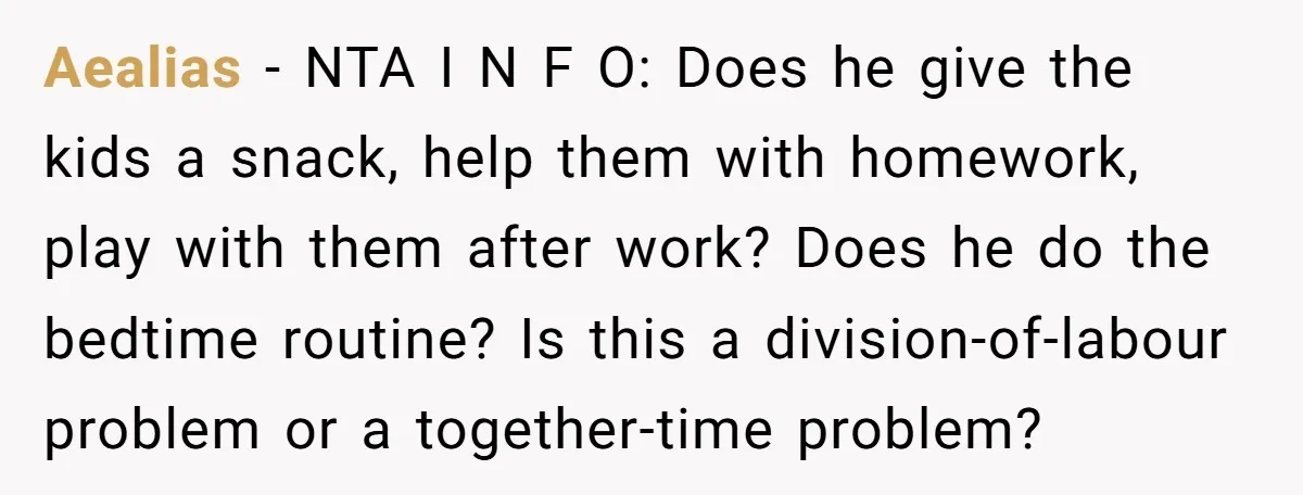 Aealias − NTA I N F O: Does he give the kids a snack, help them with homework, play with them after work? Does he do the bedtime routine? Is...