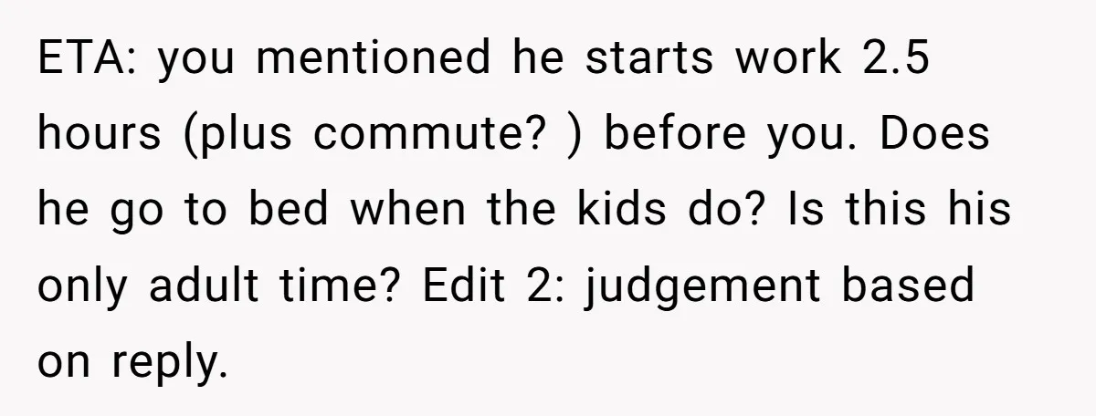 ETA: you mentioned he starts work 2.5 hours (plus commute? ) before you. Does he go to bed when the kids do? Is this his only adult time? Edit 2:...