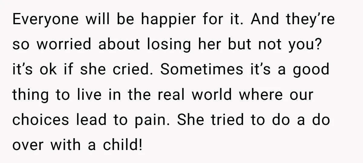 Everyone will be happier for it. And they’re so worried about losing her but not you? it’s ok if she cried. Sometimes it’s a good thing to live in the...