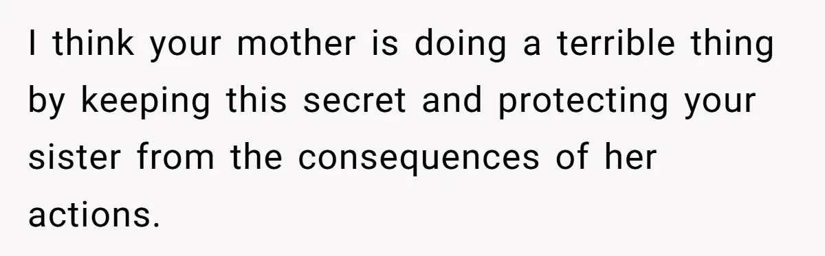 I think your mother is doing a terrible thing by keeping this secret and protecting your sister from the consequences of her actions.