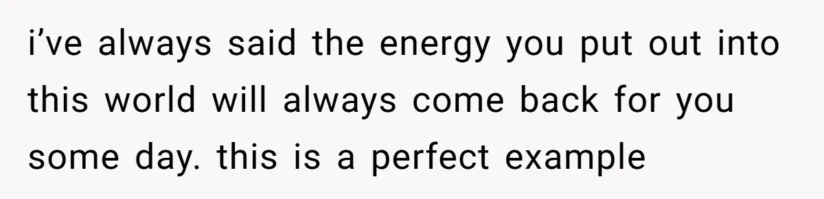 i’ve always said the energy you put out into this world will always come back for you some day. this is a perfect example