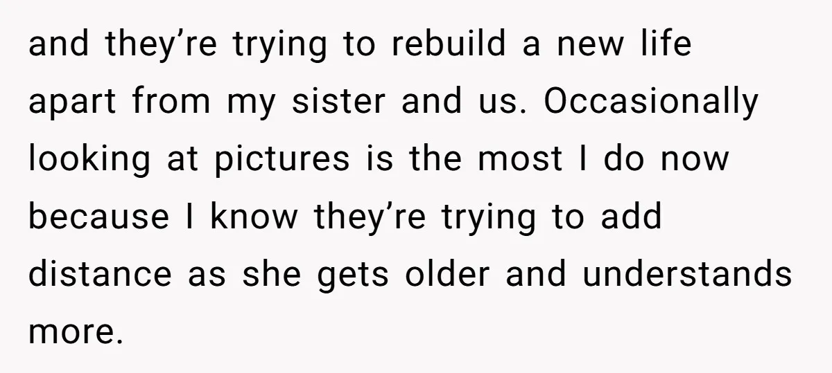 and they’re trying to rebuild a new life apart from my sister and us. Occasionally looking at pictures is the most I do now because I know they’re trying to...