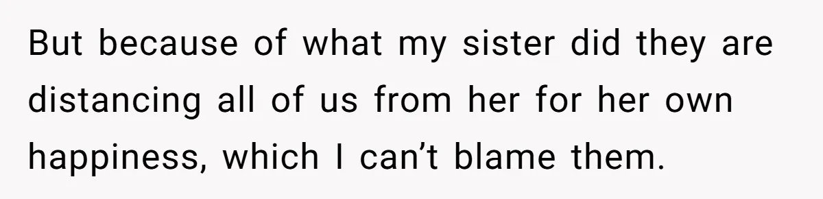 But because of what my sister did they are distancing all of us from her for her own happiness, which I can’t blame them.