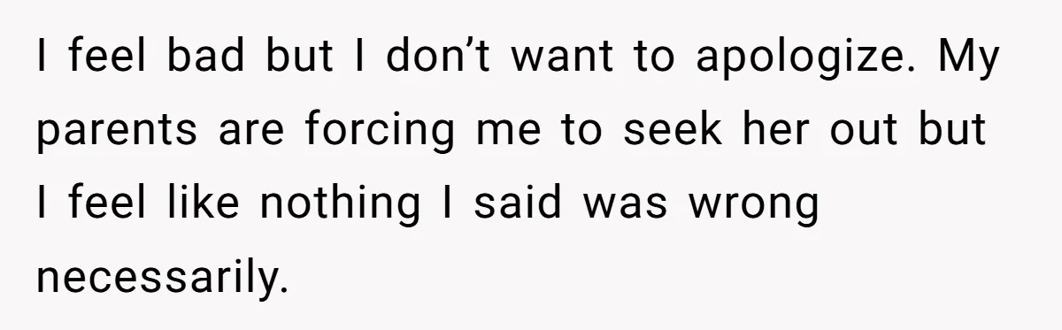 I feel bad but I don’t want to apologize. My parents are forcing me to seek her out but I feel like nothing I said was wrong necessarily.