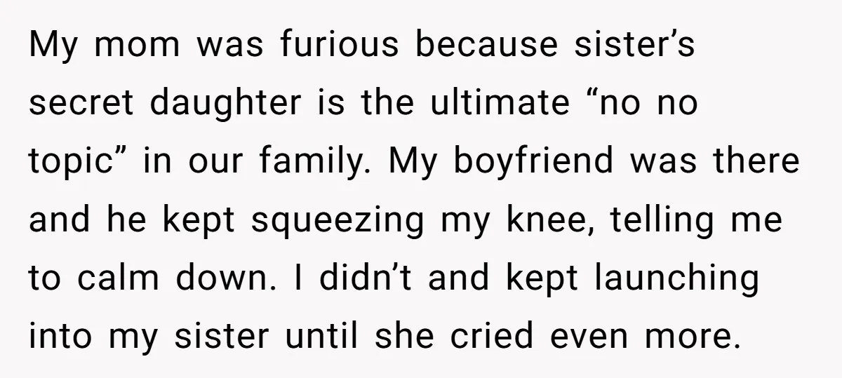 My mom was furious because sister’s secret daughter is the ultimate “no no topic” in our family. My boyfriend was there and he kept squeezing my knee, telling me to...