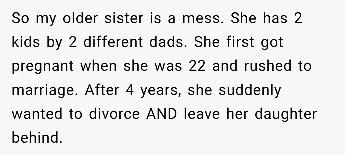 So my older sister is a mess. She has 2 kids by 2 different dads. She first got pregnant when she was 22 and rushed to marriage. After 4 years,...