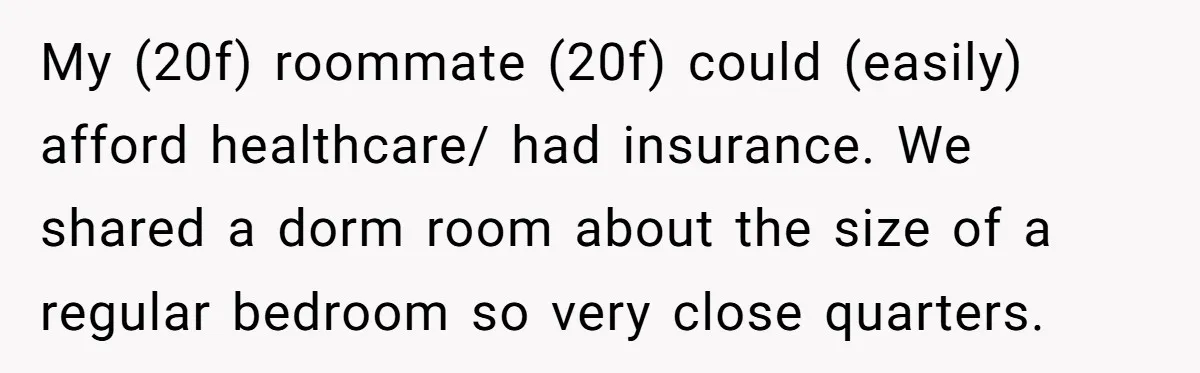My (20f) roommate (20f) could (easily) afford healthcare/ had insurance. We shared a dorm room about the size of a regular bedroom so very close quarters.