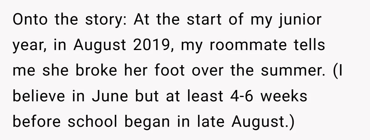 Onto the story: At the start of my junior year, in August 2019, my roommate tells me she broke her foot over the summer. (I believe in June but at...