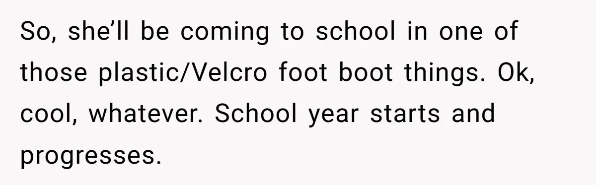 So, she’ll be coming to school in one of those plastic/Velcro foot boot things. Ok, cool, whatever. School year starts and progresses.