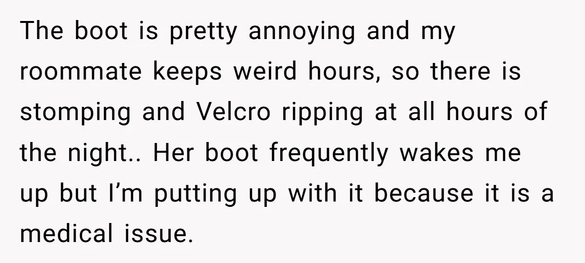 The boot is pretty annoying and my roommate keeps weird hours, so there is stomping and Velcro ripping at all hours of the night.. Her boot frequently wakes me up...