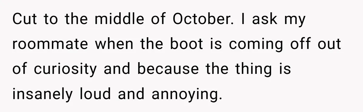 Cut to the middle of October. I ask my roommate when the boot is coming off out of curiosity and because the thing is insanely loud and annoying.