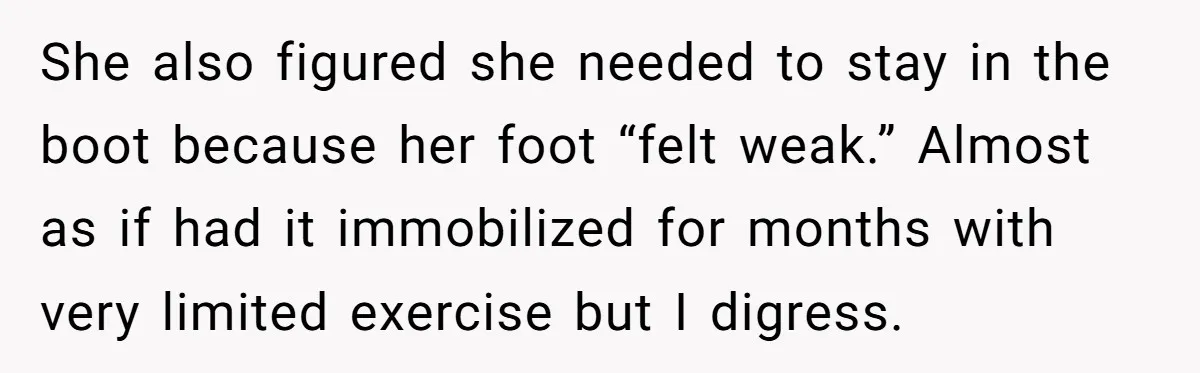 She also figured she needed to stay in the boot because her foot “felt weak.” Almost as if had it immobilized for months with very limited exercise but I digress.