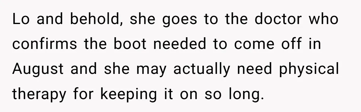 Lo and behold, she goes to the doctor who confirms the boot needed to come off in August and she may actually need physical therapy for keeping it on so...