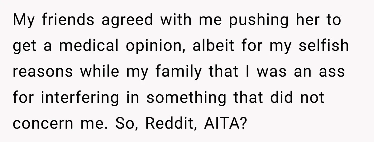 My friends agreed with me pushing her to get a medical opinion, albeit for my selfish reasons while my family that I was an ass for interfering in something that...