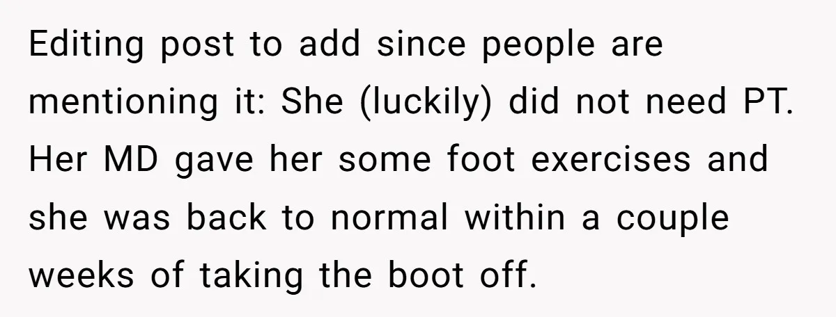 Editing post to add since people are mentioning it: She (luckily) did not need PT. Her MD gave her some foot exercises and she was back to normal within a...