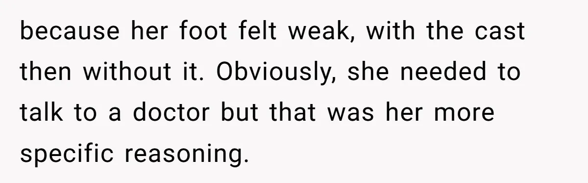 because her foot felt weak, with the cast then without it. Obviously, she needed to talk to a doctor but that was her more specific reasoning.