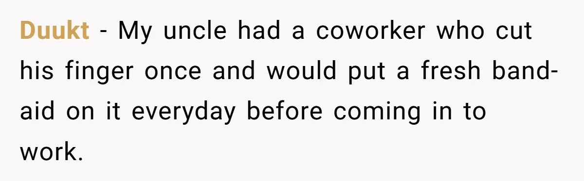 Duukt − My uncle had a coworker who cut his finger once and would put a fresh band-aid on it everyday before coming in to work.