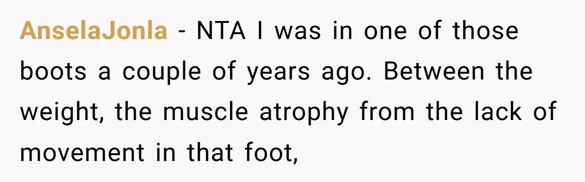 AnselaJonla − NTA I was in one of those boots a couple of years ago. Between the weight, the muscle atrophy from the lack of movement in that foot,