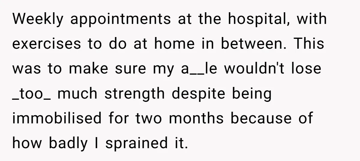 Weekly appointments at the hospital, with exercises to do at home in between. This was to make sure my a__le wouldn't lose _too_ much strength despite being immobilised for two...