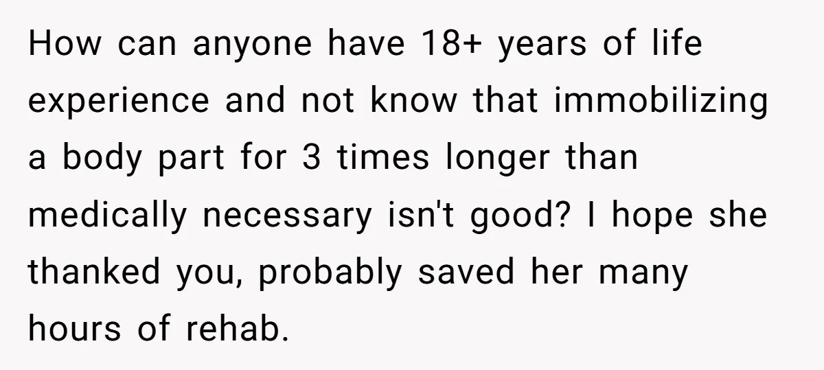 How can anyone have 18+ years of life experience and not know that immobilizing a body part for 3 times longer than medically necessary isn't good? I hope she thanked...