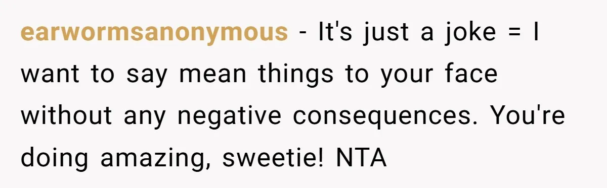 earwormsanonymous − It's just a joke = I want to say mean things to your face without any negative consequences. You're doing amazing, sweetie! NTA