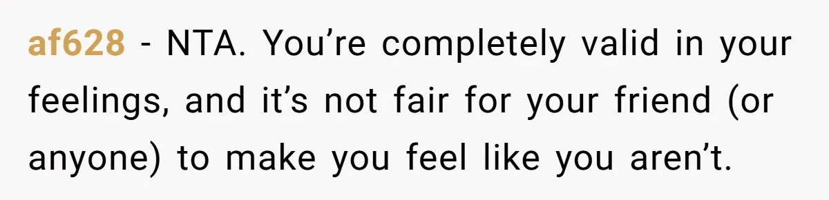 af628 − NTA. You’re completely valid in your feelings, and it’s not fair for your friend (or anyone) to make you feel like you aren’t.