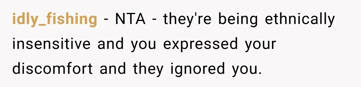 idly_fishing − NTA - they're being ethnically insensitive and you expressed your discomfort and they ignored you.