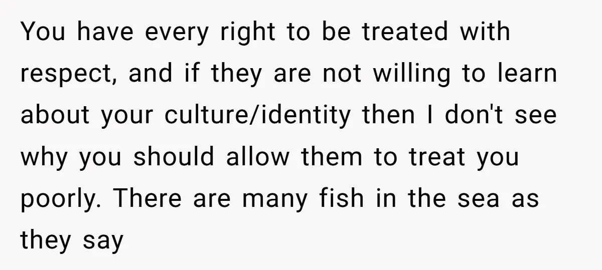 You have every right to be treated with respect, and if they are not willing to learn about your culture/identity then I don't see why you should allow them to...
