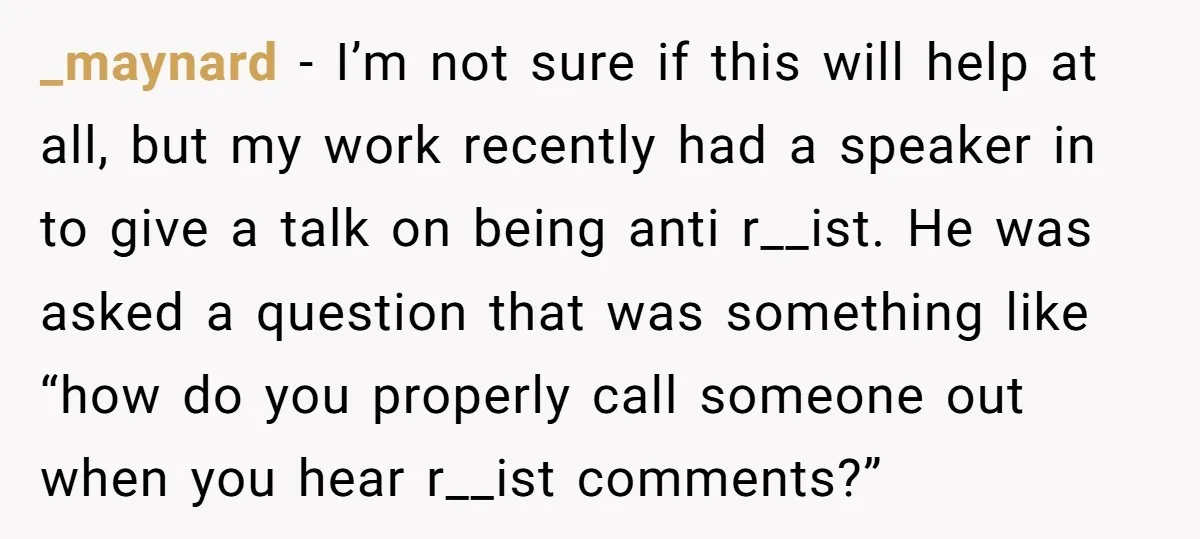 _maynard − I’m not sure if this will help at all, but my work recently had a speaker in to give a talk on being anti r__ist. He was asked...