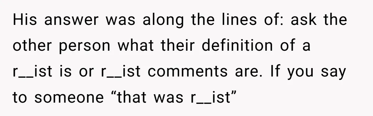 His answer was along the lines of: ask the other person what their definition of a r__ist is or r__ist comments are. If you say to someone “that was r__ist”