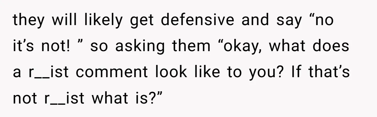 they will likely get defensive and say “no it’s not! ” so asking them “okay, what does a r__ist comment look like to you? If that’s not r__ist what is?”