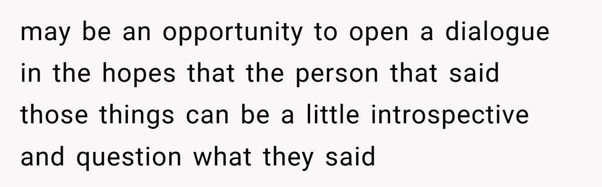 may be an opportunity to open a dialogue in the hopes that the person that said those things can be a little introspective and question what they said