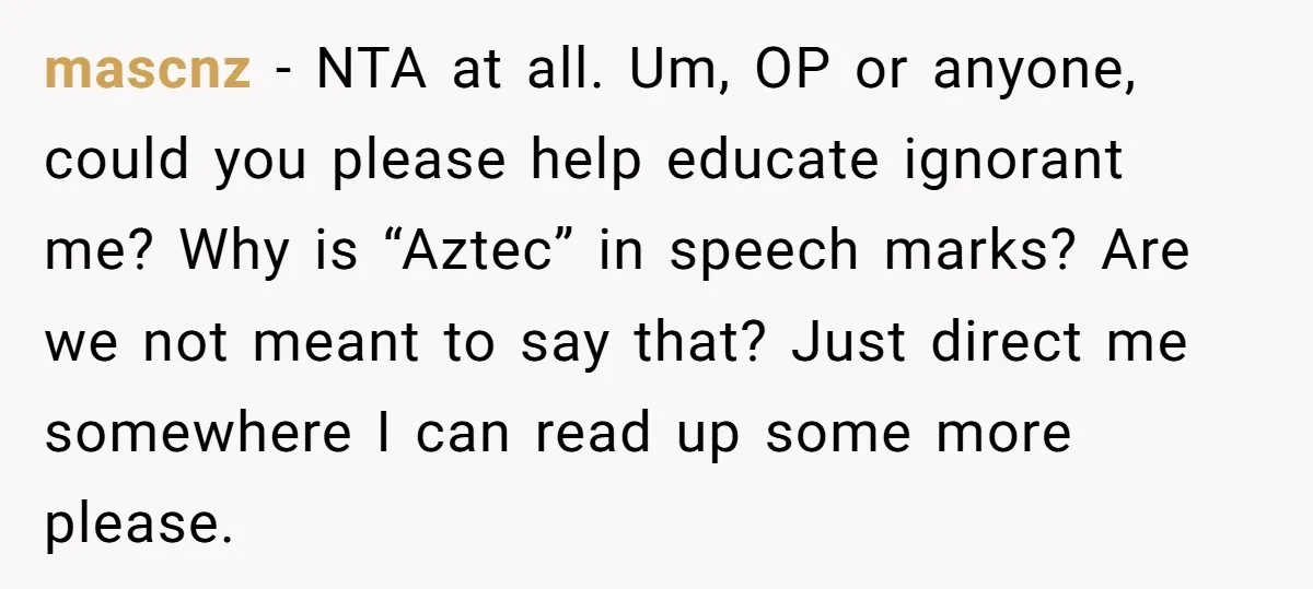 mascnz − NTA at all. Um, OP or anyone, could you please help educate ignorant me? Why is “Aztec” in speech marks? Are we not meant to say that? Just...