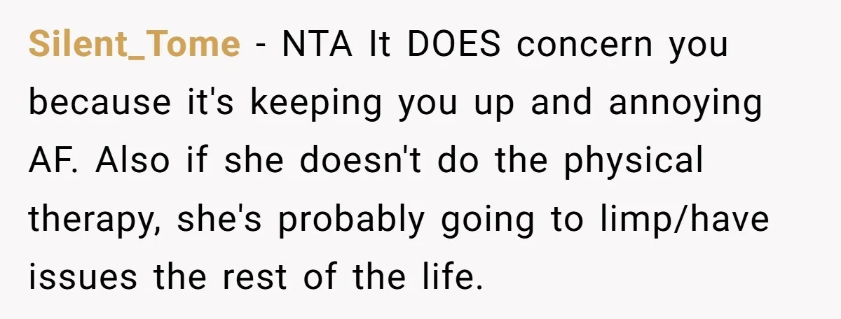 Silent_Tome − NTA It DOES concern you because it's keeping you up and annoying AF. Also if she doesn't do the physical therapy, she's probably going to limp/have issues the...