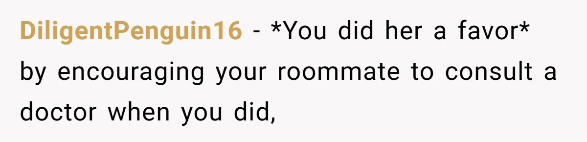 DiligentPenguin16 − *You did her a favor* by encouraging your roommate to consult a doctor when you did,